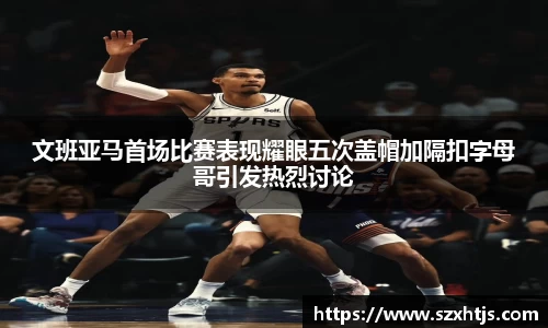 文班亚马首场比赛表现耀眼五次盖帽加隔扣字母哥引发热烈讨论
